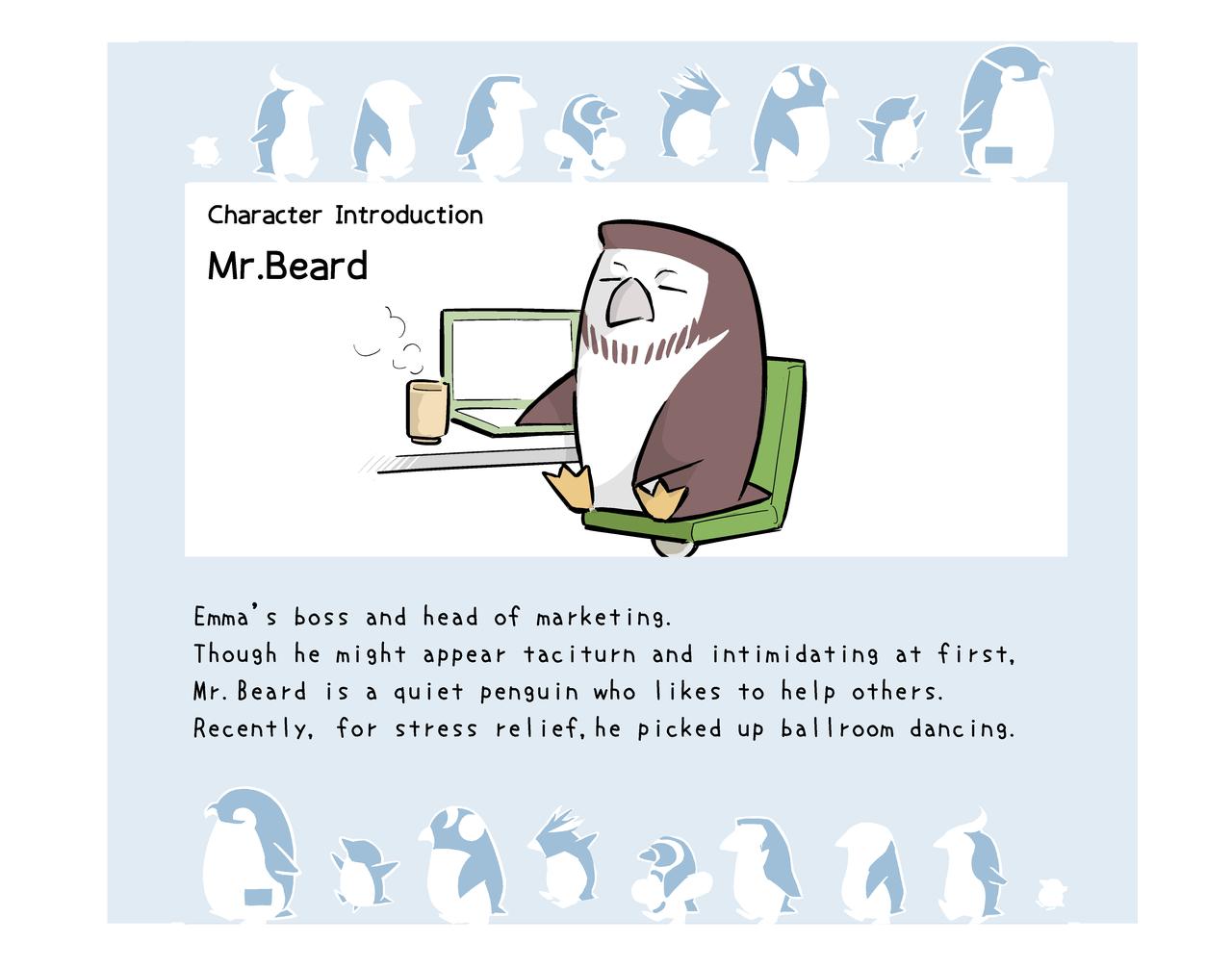 Character Introduction. Mr.Beard. Emma's boss and head of marketing. Though he might appear taciturn and intimidating at first, Mr.Beard is a quiet penguin who likes to help others. Recently, for stress relief, he picked up ball room dancing. 